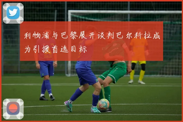 利物浦与巴黎展开谈判巴尔科拉成为引援首选目标