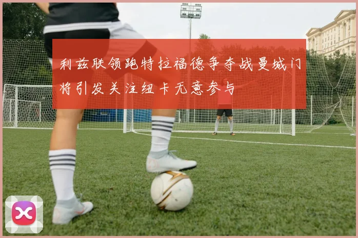 利兹联领跑特拉福德争夺战曼城门将引发关注纽卡无意参与