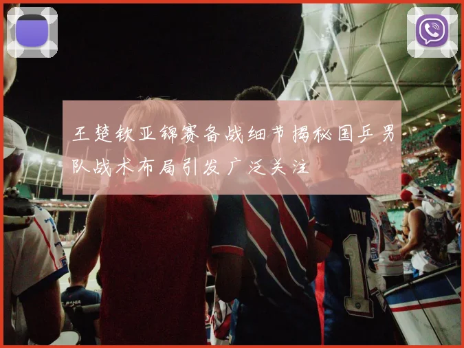 王楚钦亚锦赛备战细节揭秘国乒男队战术布局引发广泛关注