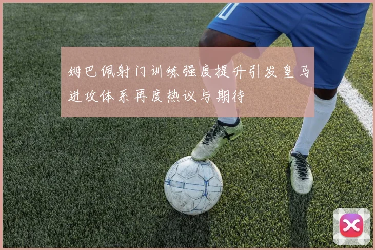 姆巴佩射门训练强度提升引发皇马进攻体系再度热议与期待