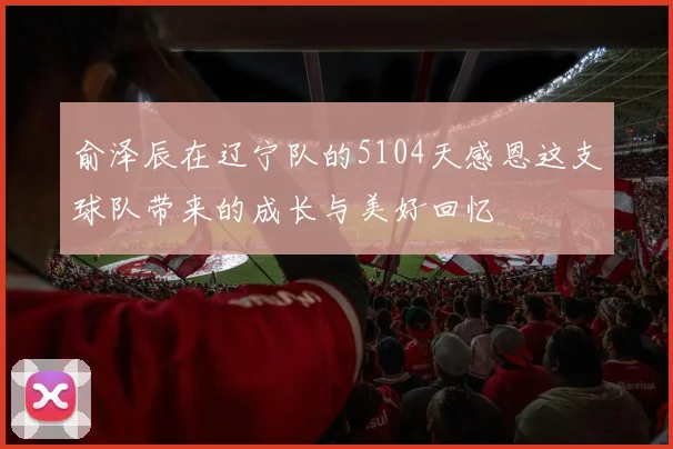 俞泽辰在辽宁队的5104天感恩这支球队带来的成长与美好回忆