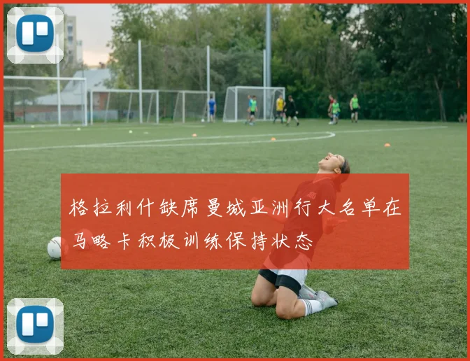 格拉利什缺席曼城亚洲行大名单在马略卡积极训练保持状态