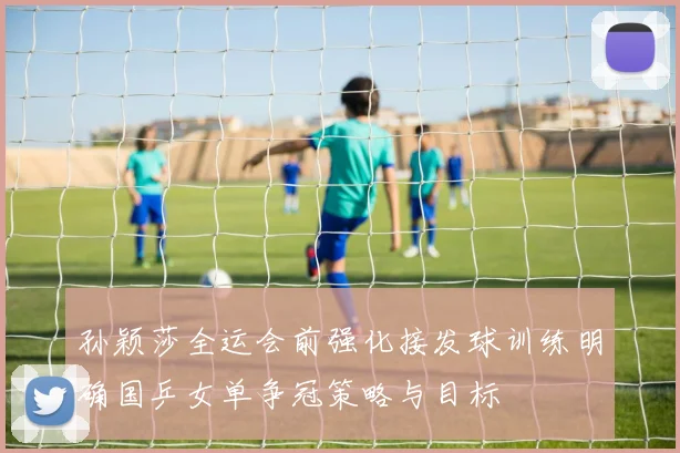 孙颖莎全运会前强化接发球训练明确国乒女单争冠策略与目标