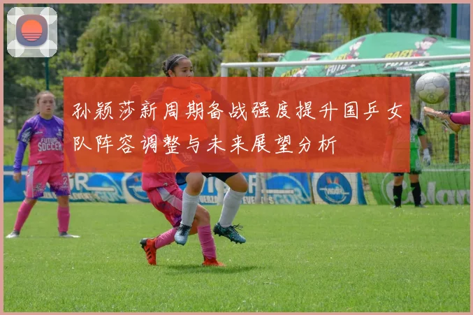 孙颖莎新周期备战强度提升国乒女队阵容调整与未来展望分析