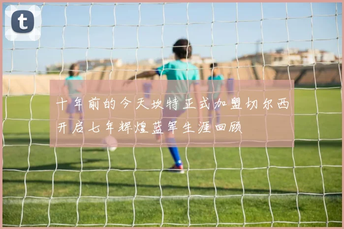 十年前的今天坎特正式加盟切尔西开启七年辉煌蓝军生涯回顾